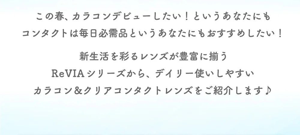 この春、カラコンデビューしたい！というあなたにもコンタクトは毎日必需品というあなたにもおすすめしたい！新生活を彩るレンズが豊富に揃うReVIAシリーズから、デイリー使いしやすいカラコン＆クリアコンタクトレンズをご紹介します♪