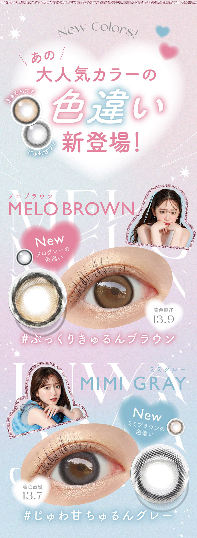 あのNew Colors!新登場！大人気カラーのきゅるんフチじゅわ甘フチ#じゅわ甘ちゅるんグレー#ぷっくりきゅるんブラウン13.9MIMI GRAY13.7MELO BROWNメログレーの 色違いNewミミブラウンの色違いNew