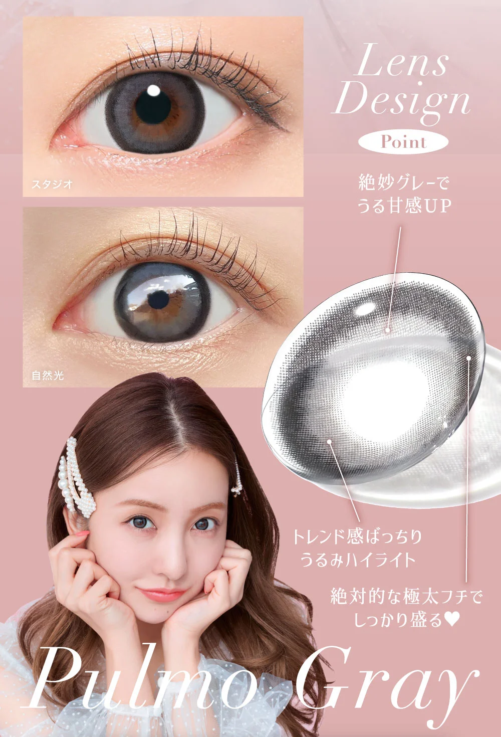 Pulmo Gray Lens Design Point ・絶妙グレーでうる甘感UP ・トレンド感ばっちりうるみハイライト ・絶対的な極太フチでしっかり盛る♥