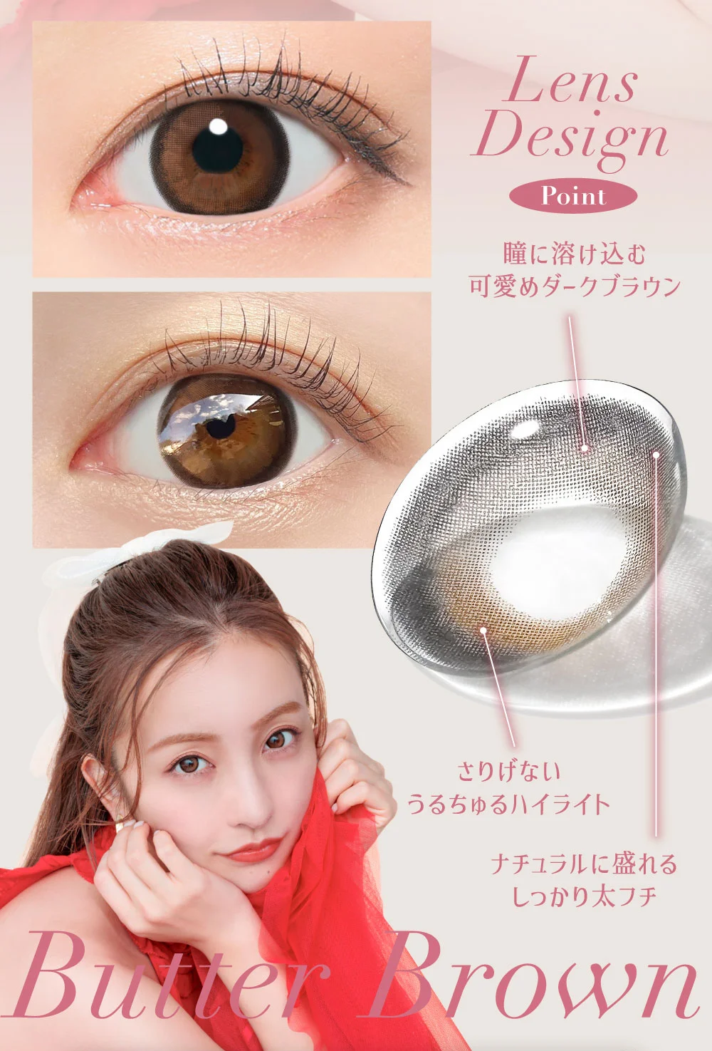 Butter Brown Lens Design Point ・瞳に溶け込む可愛めダークブラウン ・さりげないうるちゅるハイライト ・ナチュラルに盛れるしっかり太フチ